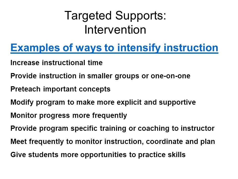 Examples of ways to intensify instruction Increase instructional time Provide instruction in smaller groups or one-on-one Preteach important concepts Modify program to make more explicit and supportive Monitor progress more frequently Provide program specific training or coaching to instructor Meet frequently to monitor instruction, coordinate and plan Give students more opportunities to practice skills Targeted Supports: Intervention