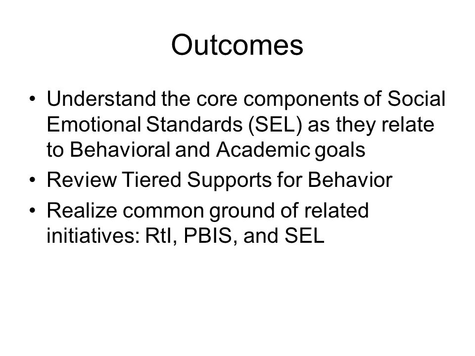 Outcomes Understand the core components of Social Emotional Standards (SEL) as they relate to Behavioral and Academic goals Review Tiered Supports for Behavior Realize common ground of related initiatives: RtI, PBIS, and SEL