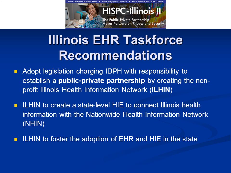 Illinois EHR Taskforce Recommendations Adopt legislation charging IDPH with responsibility to establish a public-private partnership by creating the non- profit Illinois Health Information Network (ILHIN) ILHIN to create a state-level HIE to connect Illinois health information with the Nationwide Health Information Network (NHIN) ILHIN to foster the adoption of EHR and HIE in the state