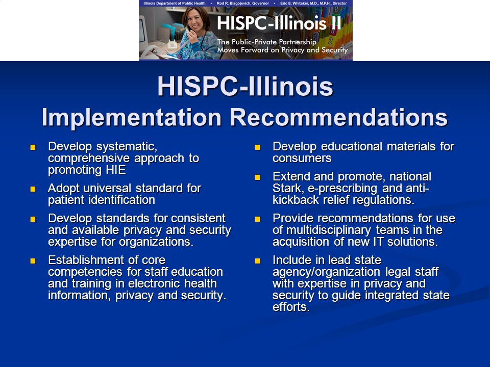 HISPC-Illinois Implementation Recommendations Develop systematic, comprehensive approach to promoting HIE Develop systematic, comprehensive approach to promoting HIE Adopt universal standard for patient identification Adopt universal standard for patient identification Develop standards for consistent and available privacy and security expertise for organizations.