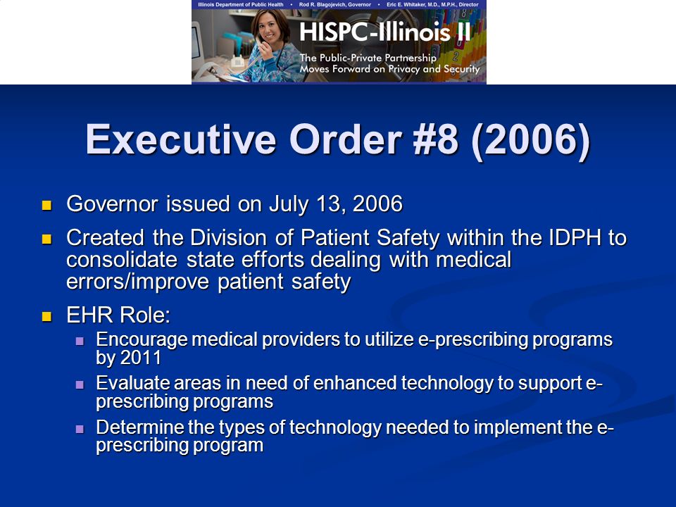 Executive Order #8 (2006) Governor issued on July 13, 2006 Governor issued on July 13, 2006 Created the Division of Patient Safety within the IDPH to consolidate state efforts dealing with medical errors/improve patient safety Created the Division of Patient Safety within the IDPH to consolidate state efforts dealing with medical errors/improve patient safety EHR Role: EHR Role: Encourage medical providers to utilize e-prescribing programs by 2011 Encourage medical providers to utilize e-prescribing programs by 2011 Evaluate areas in need of enhanced technology to support e- prescribing programs Evaluate areas in need of enhanced technology to support e- prescribing programs Determine the types of technology needed to implement the e- prescribing program Determine the types of technology needed to implement the e- prescribing program