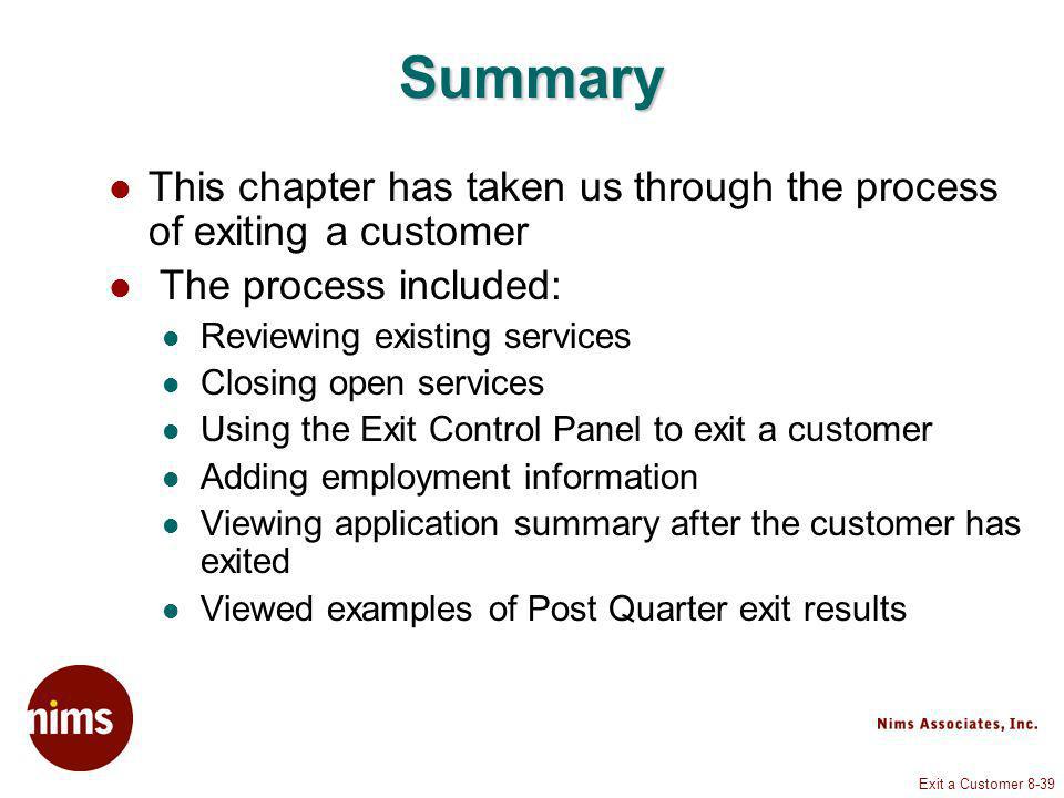 Exit a Customer 8-39 Summary This chapter has taken us through the process of exiting a customer The process included: Reviewing existing services Closing open services Using the Exit Control Panel to exit a customer Adding employment information Viewing application summary after the customer has exited Viewed examples of Post Quarter exit results