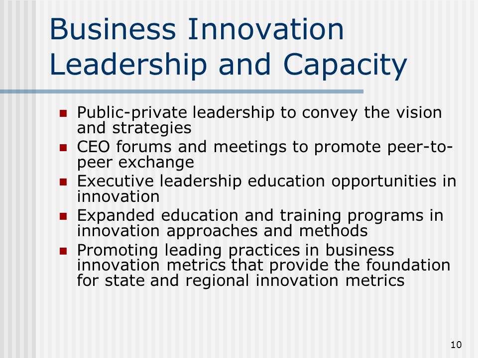 10 Business Innovation Leadership and Capacity Public-private leadership to convey the vision and strategies CEO forums and meetings to promote peer-to- peer exchange Executive leadership education opportunities in innovation Expanded education and training programs in innovation approaches and methods Promoting leading practices in business innovation metrics that provide the foundation for state and regional innovation metrics
