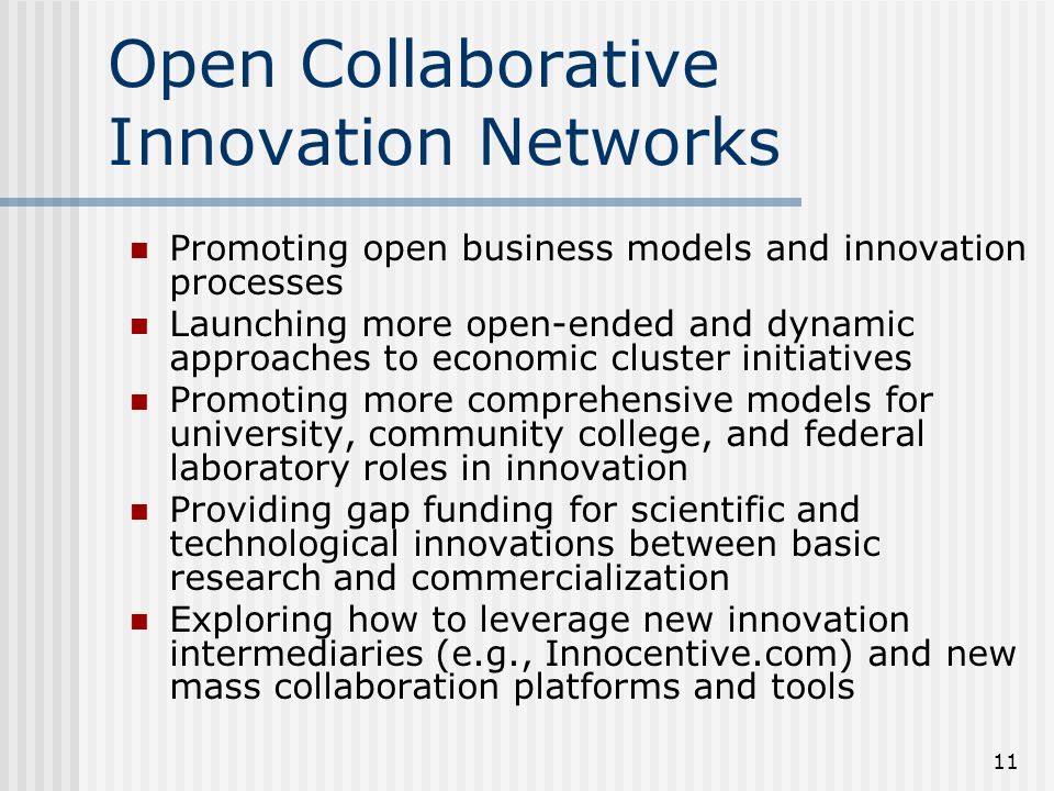 11 Open Collaborative Innovation Networks Promoting open business models and innovation processes Launching more open-ended and dynamic approaches to economic cluster initiatives Promoting more comprehensive models for university, community college, and federal laboratory roles in innovation Providing gap funding for scientific and technological innovations between basic research and commercialization Exploring how to leverage new innovation intermediaries (e.g., Innocentive.com) and new mass collaboration platforms and tools