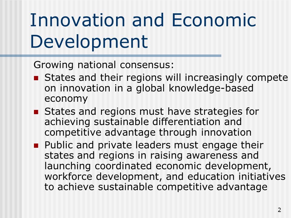 2 Innovation and Economic Development Growing national consensus: States and their regions will increasingly compete on innovation in a global knowledge-based economy States and regions must have strategies for achieving sustainable differentiation and competitive advantage through innovation Public and private leaders must engage their states and regions in raising awareness and launching coordinated economic development, workforce development, and education initiatives to achieve sustainable competitive advantage