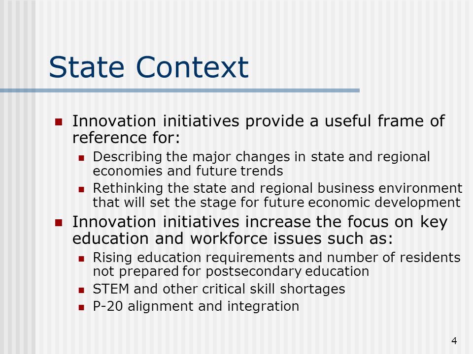 4 State Context Innovation initiatives provide a useful frame of reference for: Describing the major changes in state and regional economies and future trends Rethinking the state and regional business environment that will set the stage for future economic development Innovation initiatives increase the focus on key education and workforce issues such as: Rising education requirements and number of residents not prepared for postsecondary education STEM and other critical skill shortages P-20 alignment and integration