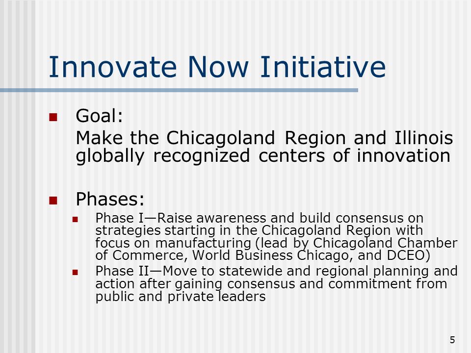 5 Innovate Now Initiative Goal: Make the Chicagoland Region and Illinois globally recognized centers of innovation Phases: Phase IRaise awareness and build consensus on strategies starting in the Chicagoland Region with focus on manufacturing (lead by Chicagoland Chamber of Commerce, World Business Chicago, and DCEO) Phase IIMove to statewide and regional planning and action after gaining consensus and commitment from public and private leaders