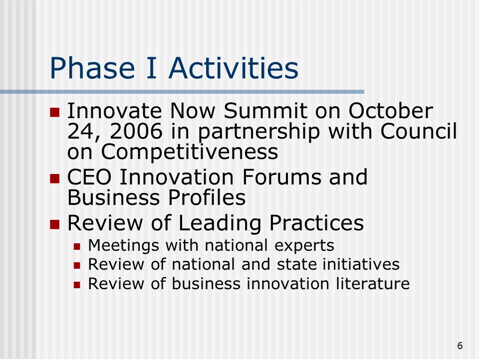 6 Phase I Activities Innovate Now Summit on October 24, 2006 in partnership with Council on Competitiveness CEO Innovation Forums and Business Profiles Review of Leading Practices Meetings with national experts Review of national and state initiatives Review of business innovation literature