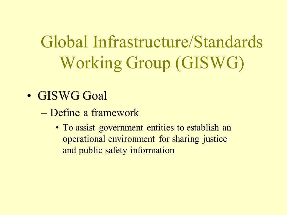 Global Infrastructure/Standards Working Group (GISWG) GISWG Goal –Define a framework To assist government entities to establish an operational environment for sharing justice and public safety information