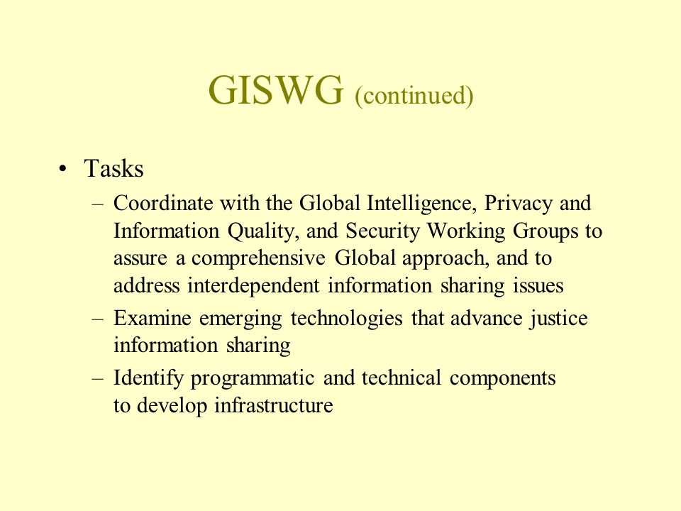 GISWG (continued) Tasks –Coordinate with the Global Intelligence, Privacy and Information Quality, and Security Working Groups to assure a comprehensive Global approach, and to address interdependent information sharing issues –Examine emerging technologies that advance justice information sharing –Identify programmatic and technical components to develop infrastructure
