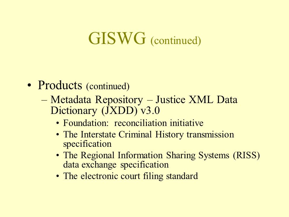 GISWG (continued) Products (continued) –Metadata Repository – Justice XML Data Dictionary (JXDD) v3.0 Foundation: reconciliation initiative The Interstate Criminal History transmission specification The Regional Information Sharing Systems (RISS) data exchange specification The electronic court filing standard
