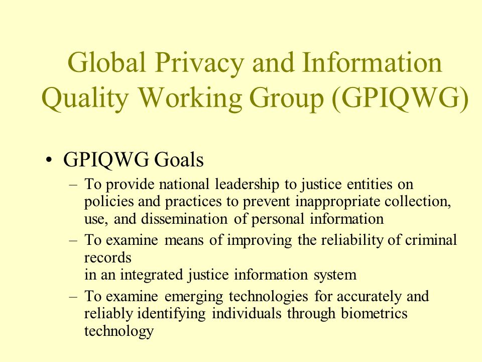 Global Privacy and Information Quality Working Group (GPIQWG) GPIQWG Goals –To provide national leadership to justice entities on policies and practices to prevent inappropriate collection, use, and dissemination of personal information –To examine means of improving the reliability of criminal records in an integrated justice information system –To examine emerging technologies for accurately and reliably identifying individuals through biometrics technology