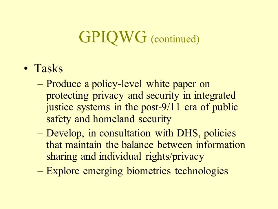 GPIQWG (continued) Tasks –Produce a policy-level white paper on protecting privacy and security in integrated justice systems in the post-9/11 era of public safety and homeland security –Develop, in consultation with DHS, policies that maintain the balance between information sharing and individual rights/privacy –Explore emerging biometrics technologies