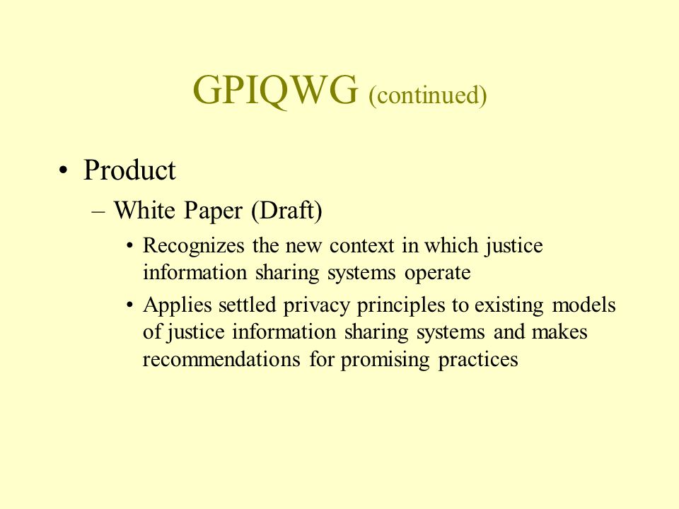 GPIQWG (continued) Product –White Paper (Draft) Recognizes the new context in which justice information sharing systems operate Applies settled privacy principles to existing models of justice information sharing systems and makes recommendations for promising practices