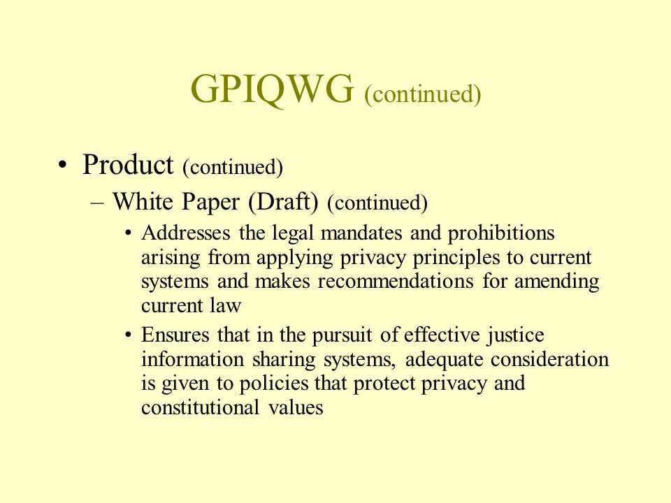 GPIQWG (continued) Product (continued) –White Paper (Draft) (continued) Addresses the legal mandates and prohibitions arising from applying privacy principles to current systems and makes recommendations for amending current law Ensures that in the pursuit of effective justice information sharing systems, adequate consideration is given to policies that protect privacy and constitutional values