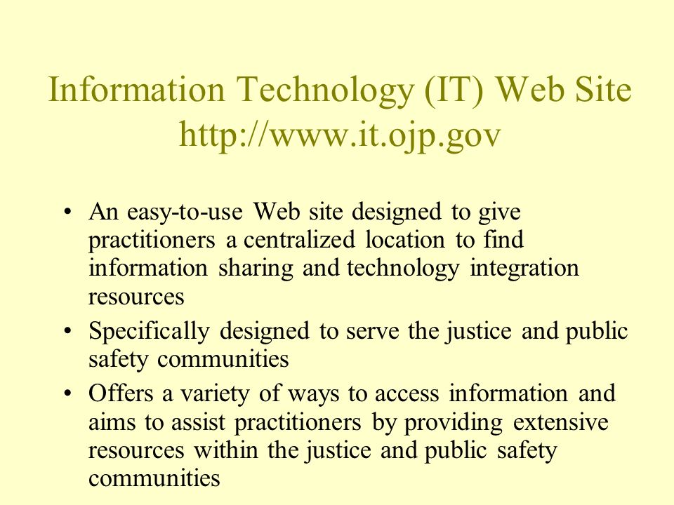 Information Technology (IT) Web Site   An easy-to-use Web site designed to give practitioners a centralized location to find information sharing and technology integration resources Specifically designed to serve the justice and public safety communities Offers a variety of ways to access information and aims to assist practitioners by providing extensive resources within the justice and public safety communities