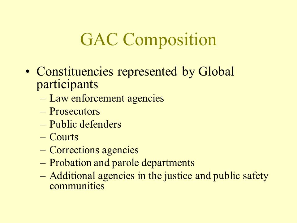 GAC Composition Constituencies represented by Global participants –Law enforcement agencies –Prosecutors –Public defenders –Courts –Corrections agencies –Probation and parole departments –Additional agencies in the justice and public safety communities
