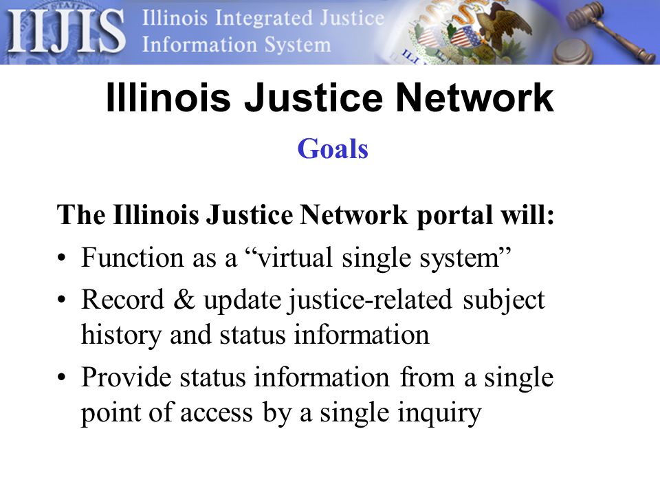 Illinois Justice Network The Illinois Justice Network portal will: Function as a virtual single system Record & update justice-related subject history and status information Provide status information from a single point of access by a single inquiry Goals