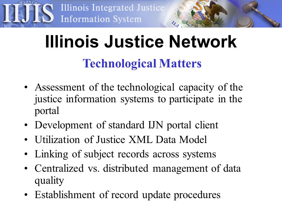 Illinois Justice Network Assessment of the technological capacity of the justice information systems to participate in the portal Development of standard IJN portal client Utilization of Justice XML Data Model Linking of subject records across systems Centralized vs.