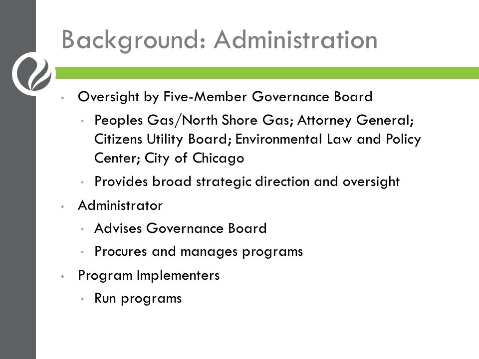 Background: Administration Oversight by Five-Member Governance Board Peoples Gas/North Shore Gas; Attorney General; Citizens Utility Board; Environmental Law and Policy Center; City of Chicago Provides broad strategic direction and oversight Administrator Advises Governance Board Procures and manages programs Program Implementers Run programs