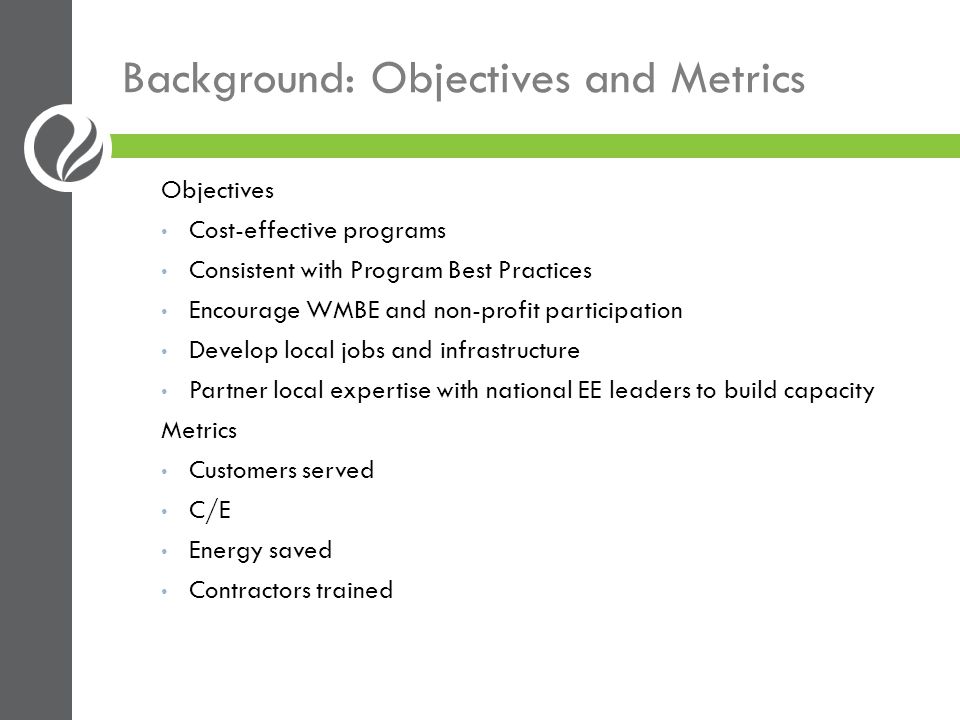 Background: Objectives and Metrics Objectives Cost-effective programs Consistent with Program Best Practices Encourage WMBE and non-profit participation Develop local jobs and infrastructure Partner local expertise with national EE leaders to build capacity Metrics Customers served C/E Energy saved Contractors trained