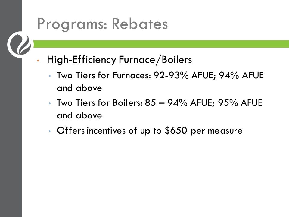Programs: Rebates High-Efficiency Furnace/Boilers Two Tiers for Furnaces: 92-93% AFUE; 94% AFUE and above Two Tiers for Boilers: 85 – 94% AFUE; 95% AFUE and above Offers incentives of up to $650 per measure