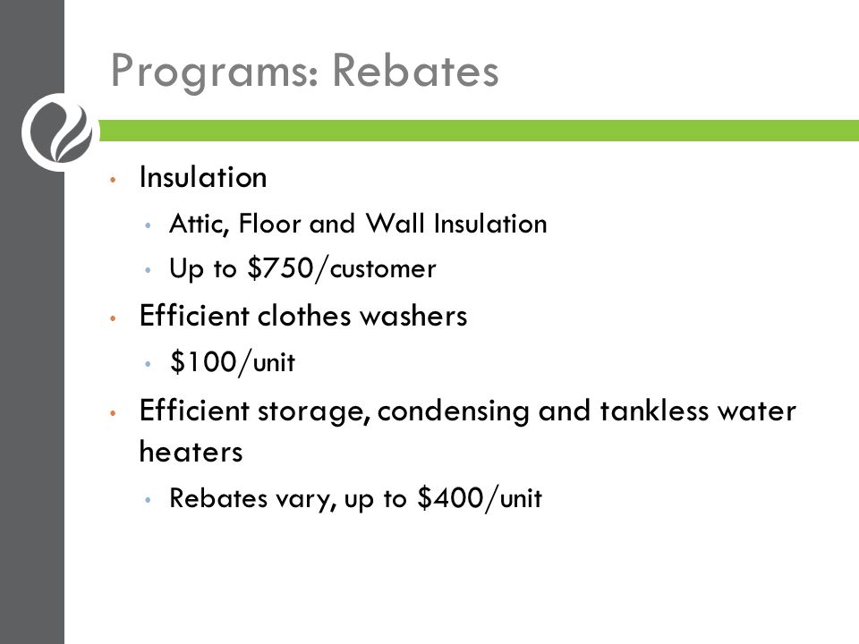 Programs: Rebates Insulation Attic, Floor and Wall Insulation Up to $750/customer Efficient clothes washers $100/unit Efficient storage, condensing and tankless water heaters Rebates vary, up to $400/unit