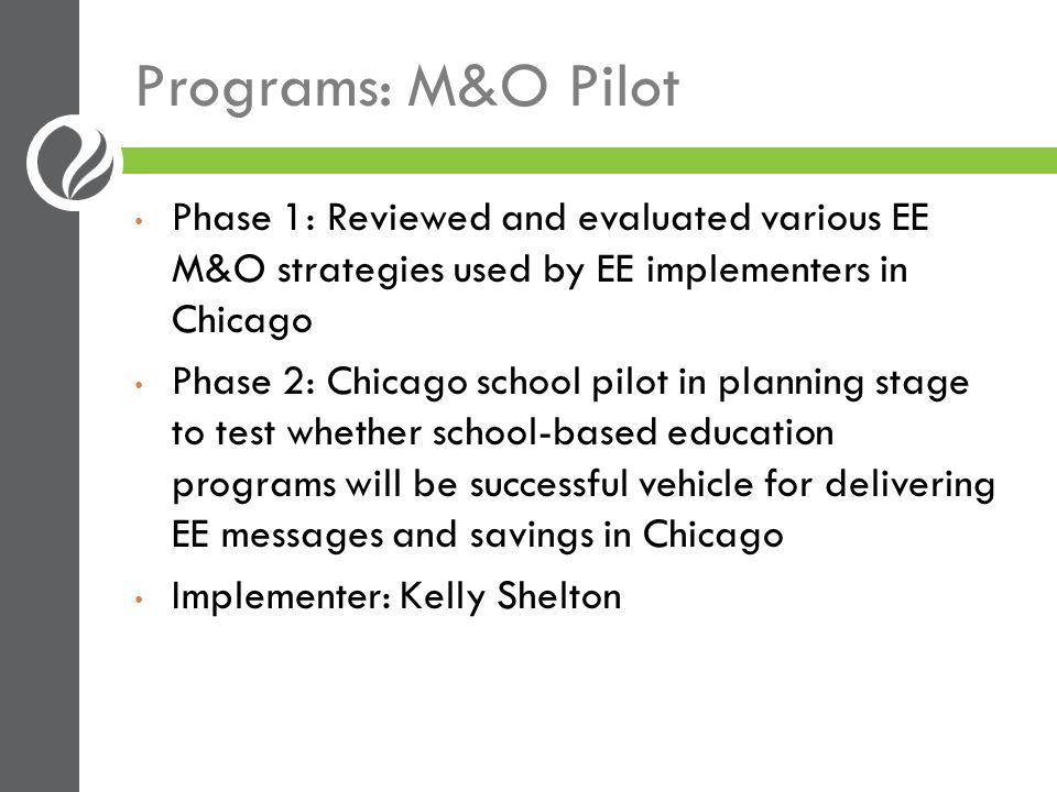Programs: M&O Pilot Phase 1: Reviewed and evaluated various EE M&O strategies used by EE implementers in Chicago Phase 2: Chicago school pilot in planning stage to test whether school-based education programs will be successful vehicle for delivering EE messages and savings in Chicago Implementer: Kelly Shelton