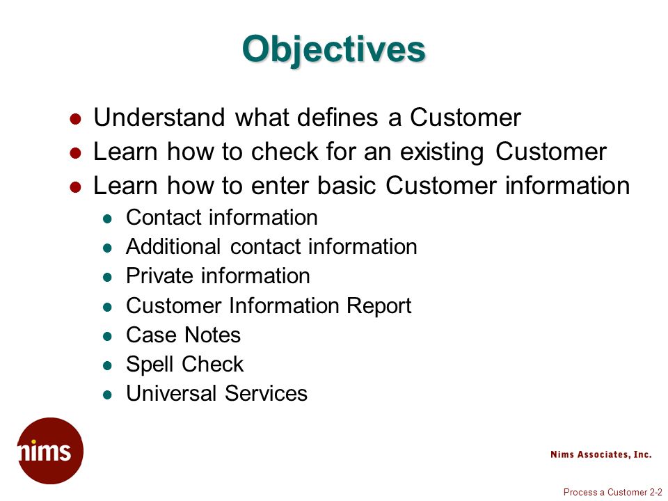 Process a Customer 2-2 Objectives Understand what defines a Customer Learn how to check for an existing Customer Learn how to enter basic Customer information Contact information Additional contact information Private information Customer Information Report Case Notes Spell Check Universal Services