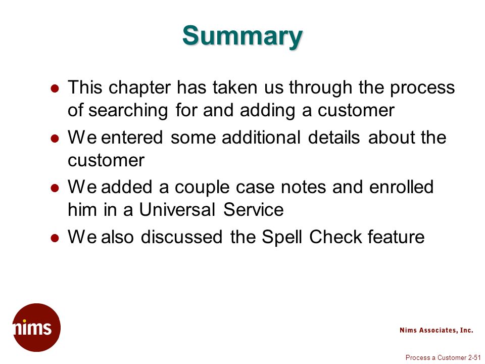 Process a Customer 2-51 Summary This chapter has taken us through the process of searching for and adding a customer We entered some additional details about the customer We added a couple case notes and enrolled him in a Universal Service We also discussed the Spell Check feature