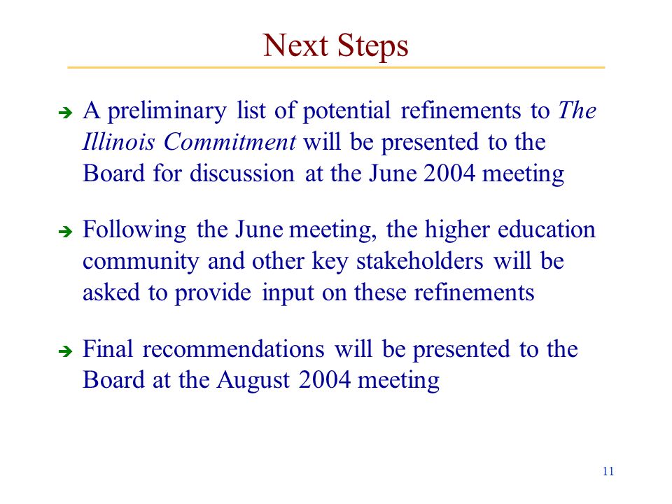 11 Next Steps A preliminary list of potential refinements to The Illinois Commitment will be presented to the Board for discussion at the June 2004 meeting Following the June meeting, the higher education community and other key stakeholders will be asked to provide input on these refinements Final recommendations will be presented to the Board at the August 2004 meeting