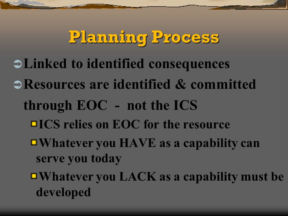 Planning Process Linked to identified consequences Resources are identified & committed through EOC - not the ICS ICS relies on EOC for the resource Whatever you HAVE as a capability can serve you today Whatever you LACK as a capability must be developed