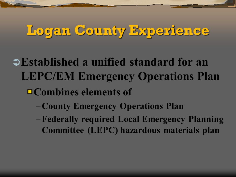 Logan County Experience Established a unified standard for an LEPC/EM Emergency Operations Plan Combines elements of –County Emergency Operations Plan –Federally required Local Emergency Planning Committee (LEPC) hazardous materials plan