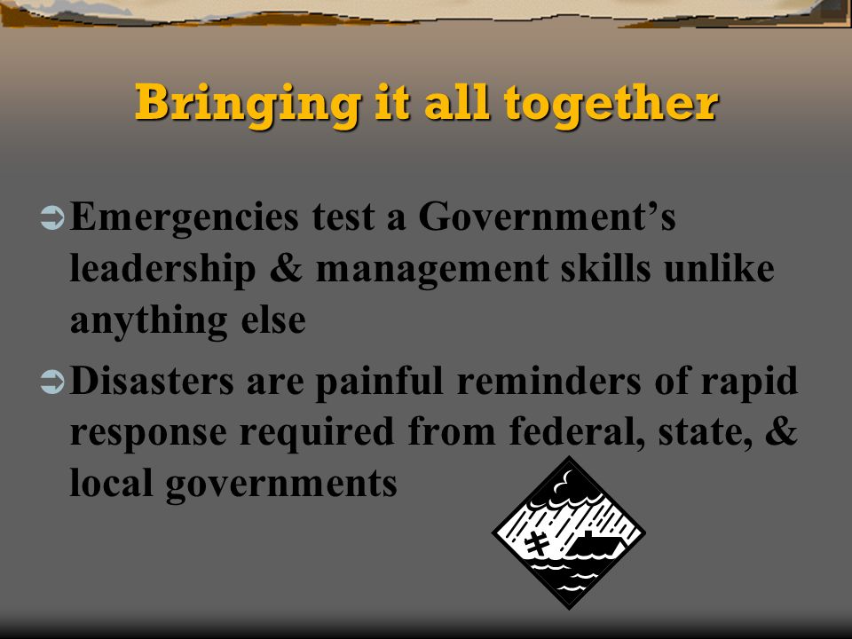 Bringing it all together Emergencies test a Governments leadership & management skills unlike anything else Disasters are painful reminders of rapid response required from federal, state, & local governments