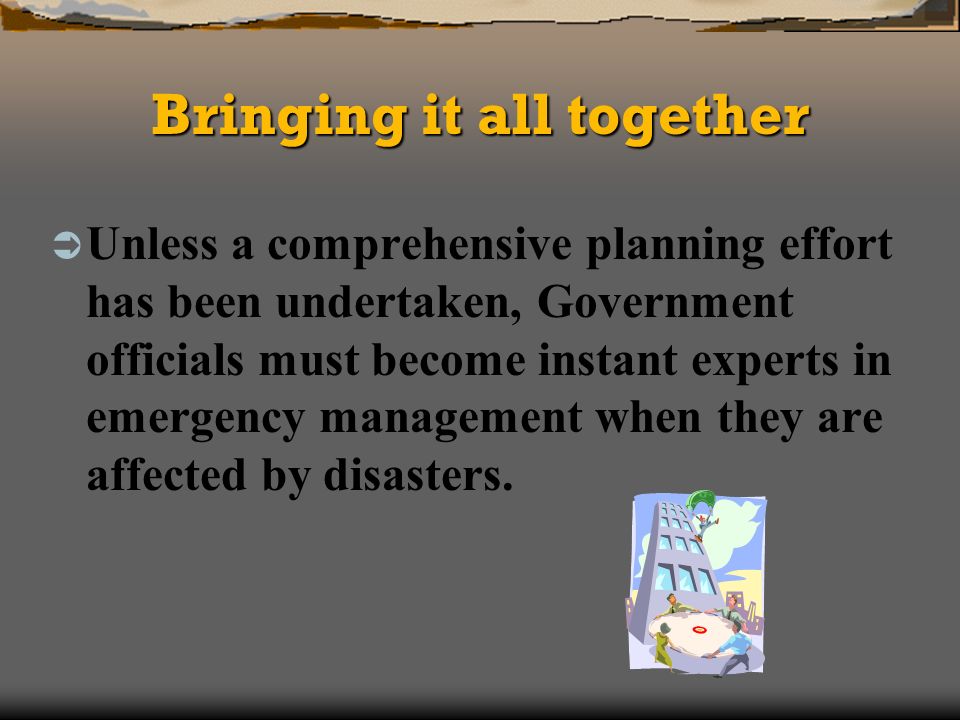 Bringing it all together Unless a comprehensive planning effort has been undertaken, Government officials must become instant experts in emergency management when they are affected by disasters.