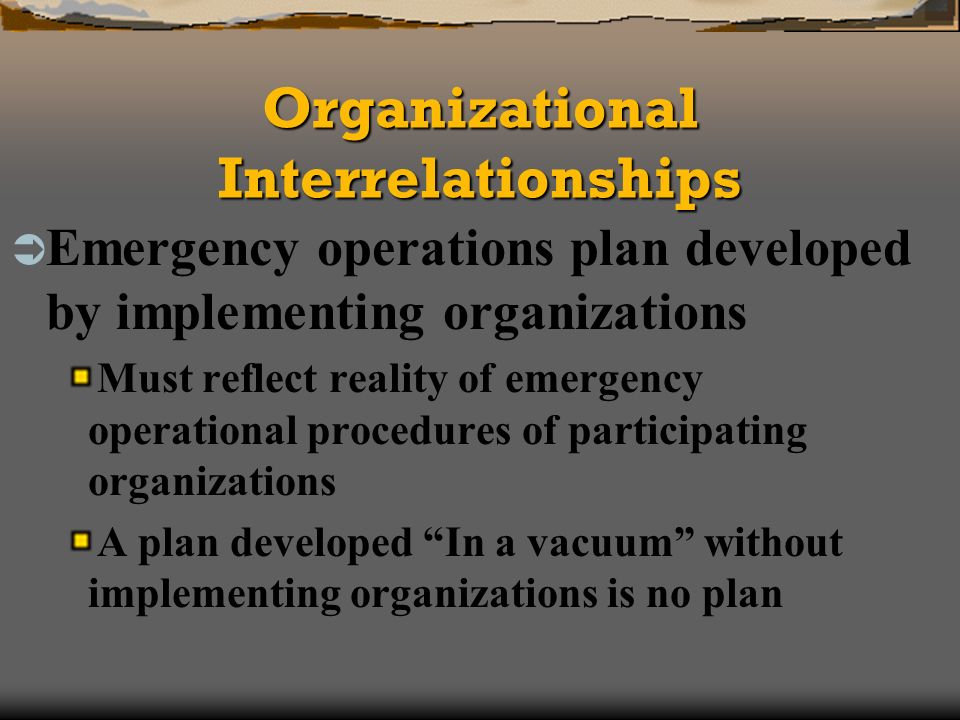 Organizational Interrelationships Emergency operations plan developed by implementing organizations Must reflect reality of emergency operational procedures of participating organizations A plan developed In a vacuum without implementing organizations is no plan