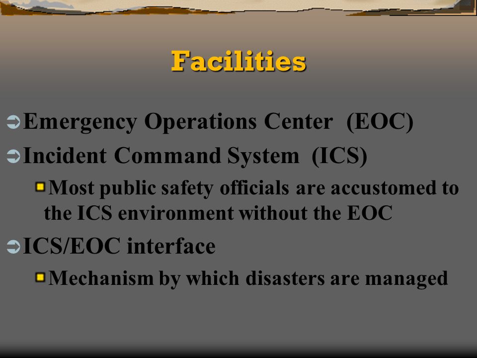 FacilitiesFacilities Emergency Operations Center (EOC) Incident Command System (ICS) Most public safety officials are accustomed to the ICS environment without the EOC ICS/EOC interface Mechanism by which disasters are managed