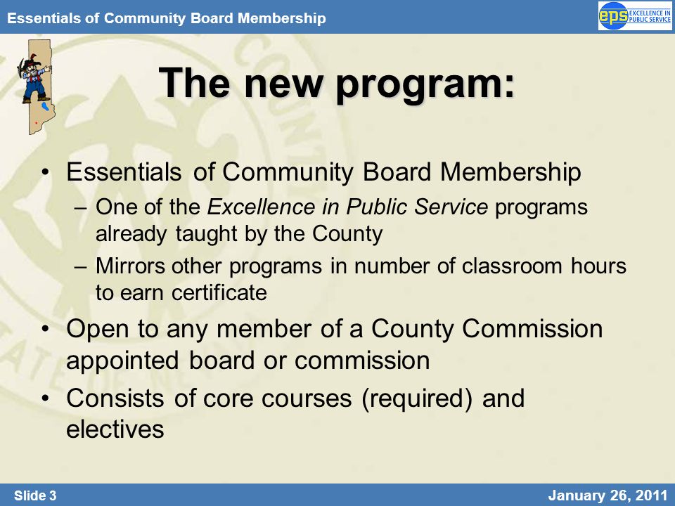 Slide 3 January 26, 2011 Essentials of Community Board Membership The new program: Essentials of Community Board Membership –One of the Excellence in Public Service programs already taught by the County –Mirrors other programs in number of classroom hours to earn certificate Open to any member of a County Commission appointed board or commission Consists of core courses (required) and electives