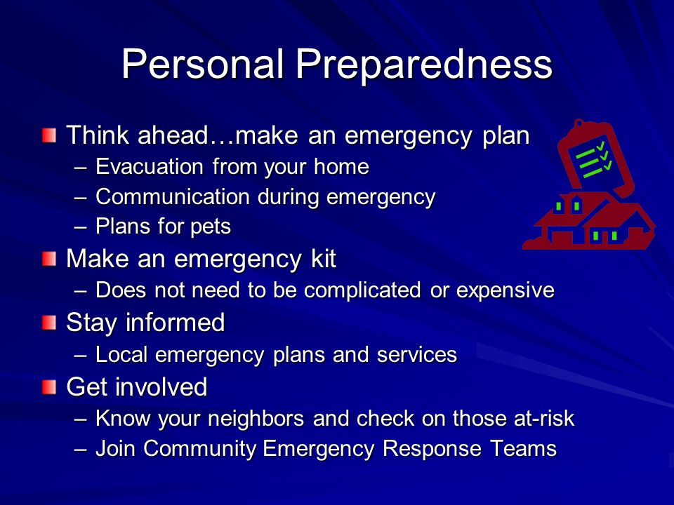 Personal Preparedness Think ahead…make an emergency plan –Evacuation from your home –Communication during emergency –Plans for pets Make an emergency kit –Does not need to be complicated or expensive Stay informed –Local emergency plans and services Get involved –Know your neighbors and check on those at-risk –Join Community Emergency Response Teams