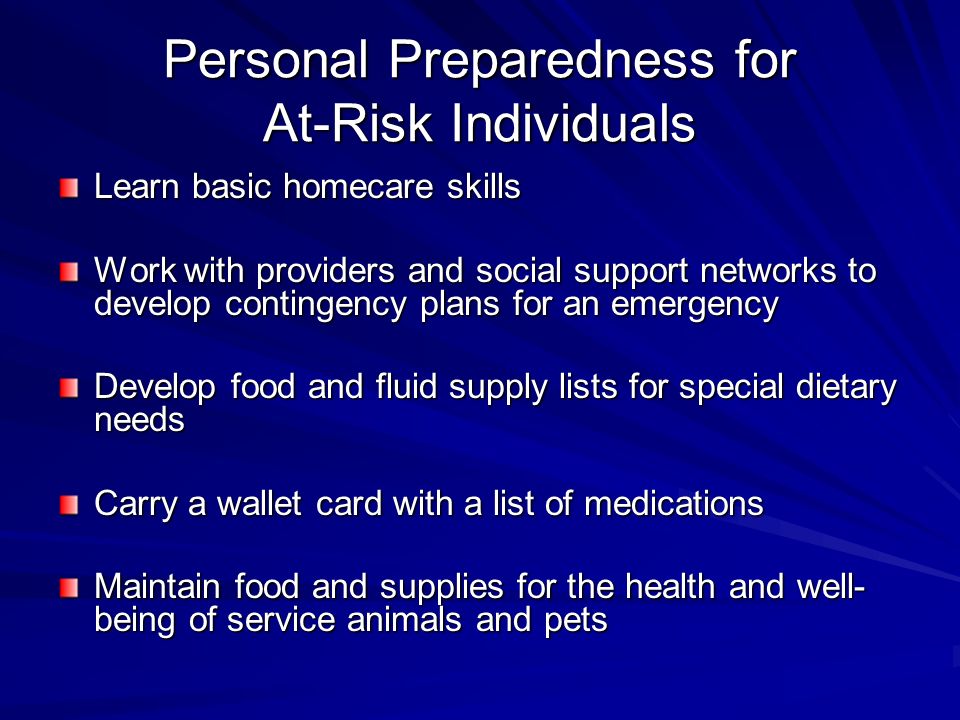 Personal Preparedness for At-Risk Individuals Learn basic homecare skills Work with providers and social support networks to develop contingency plans for an emergency Develop food and fluid supply lists for special dietary needs Carry a wallet card with a list of medications Maintain food and supplies for the health and well- being of service animals and pets