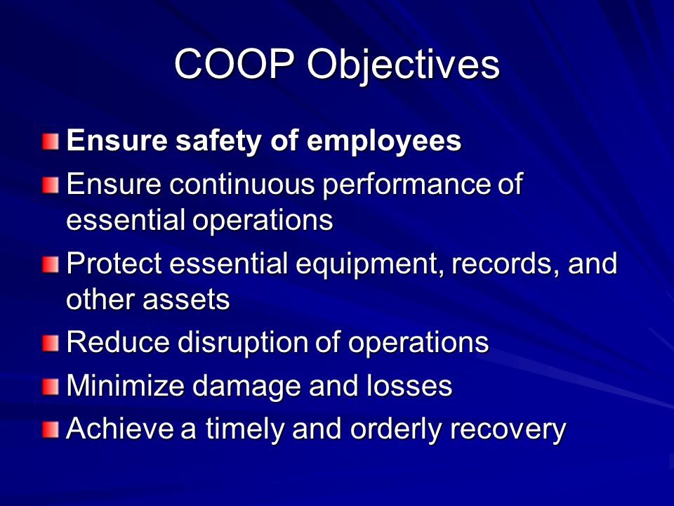 COOP Objectives Ensure safety of employees Ensure continuous performance of essential operations Protect essential equipment, records, and other assets Reduce disruption of operations Minimize damage and losses Achieve a timely and orderly recovery