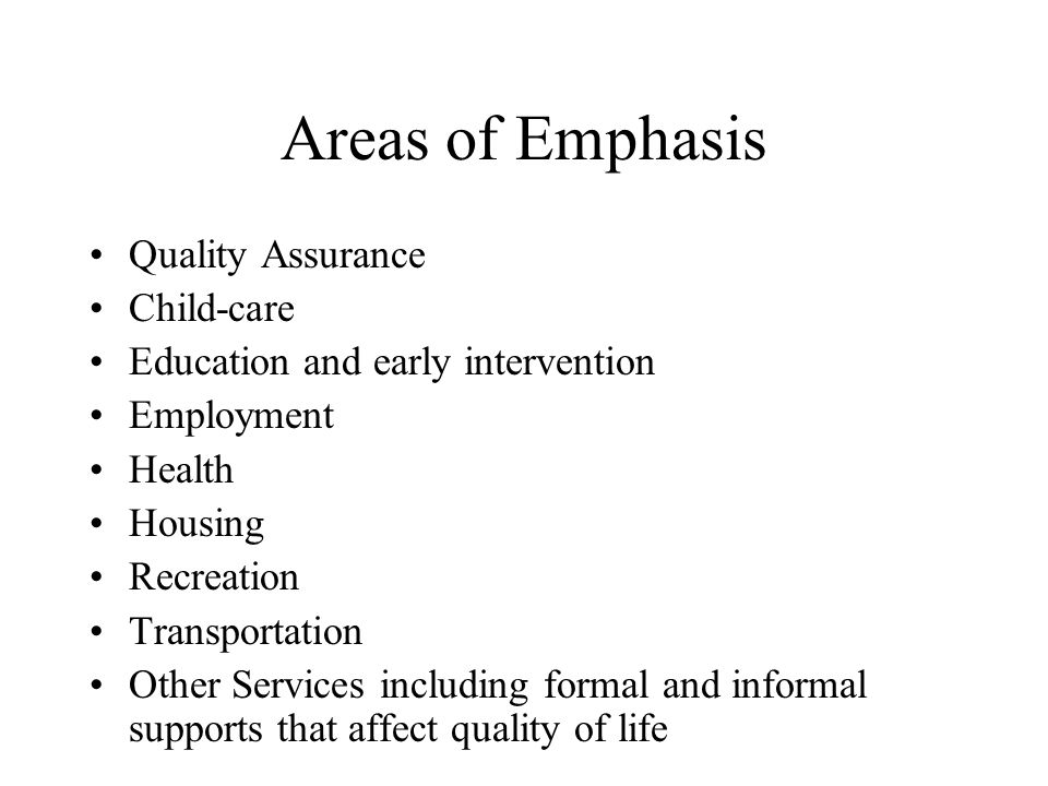 Areas of Emphasis Quality Assurance Child-care Education and early intervention Employment Health Housing Recreation Transportation Other Services including formal and informal supports that affect quality of life