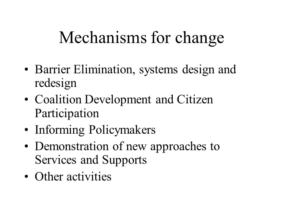 Mechanisms for change Barrier Elimination, systems design and redesign Coalition Development and Citizen Participation Informing Policymakers Demonstration of new approaches to Services and Supports Other activities