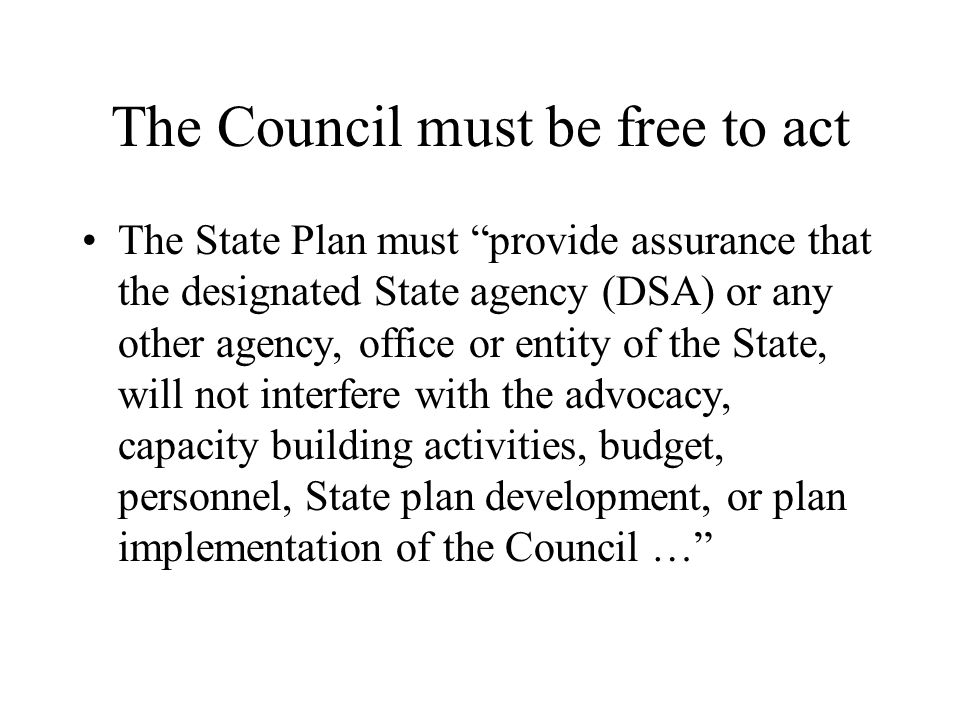 The Council must be free to act The State Plan must provide assurance that the designated State agency (DSA) or any other agency, office or entity of the State, will not interfere with the advocacy, capacity building activities, budget, personnel, State plan development, or plan implementation of the Council …