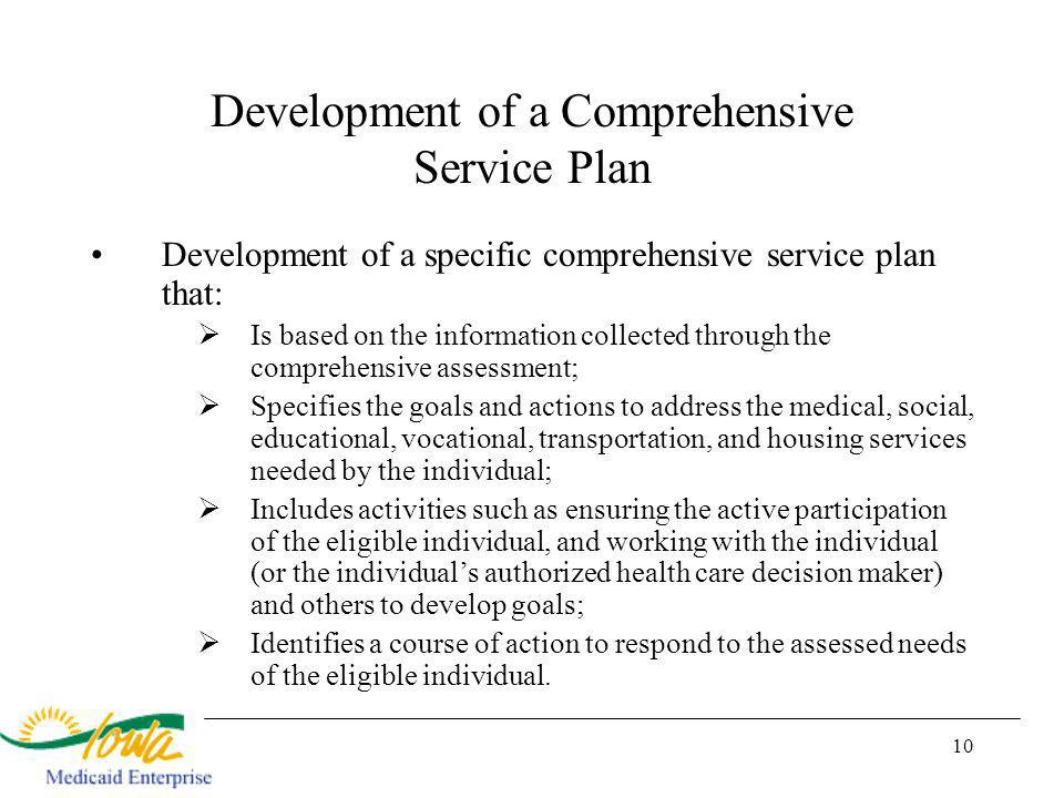 10 Development of a Comprehensive Service Plan Development of a specific comprehensive service plan that: Is based on the information collected through the comprehensive assessment; Specifies the goals and actions to address the medical, social, educational, vocational, transportation, and housing services needed by the individual; Includes activities such as ensuring the active participation of the eligible individual, and working with the individual (or the individuals authorized health care decision maker) and others to develop goals; Identifies a course of action to respond to the assessed needs of the eligible individual.