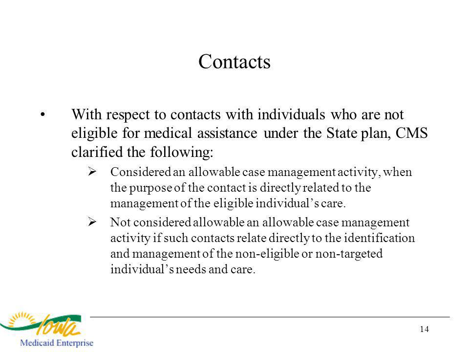 14 Contacts With respect to contacts with individuals who are not eligible for medical assistance under the State plan, CMS clarified the following: Considered an allowable case management activity, when the purpose of the contact is directly related to the management of the eligible individuals care.