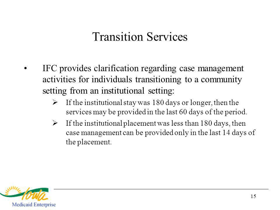 15 Transition Services IFC provides clarification regarding case management activities for individuals transitioning to a community setting from an institutional setting: If the institutional stay was 180 days or longer, then the services may be provided in the last 60 days of the period.
