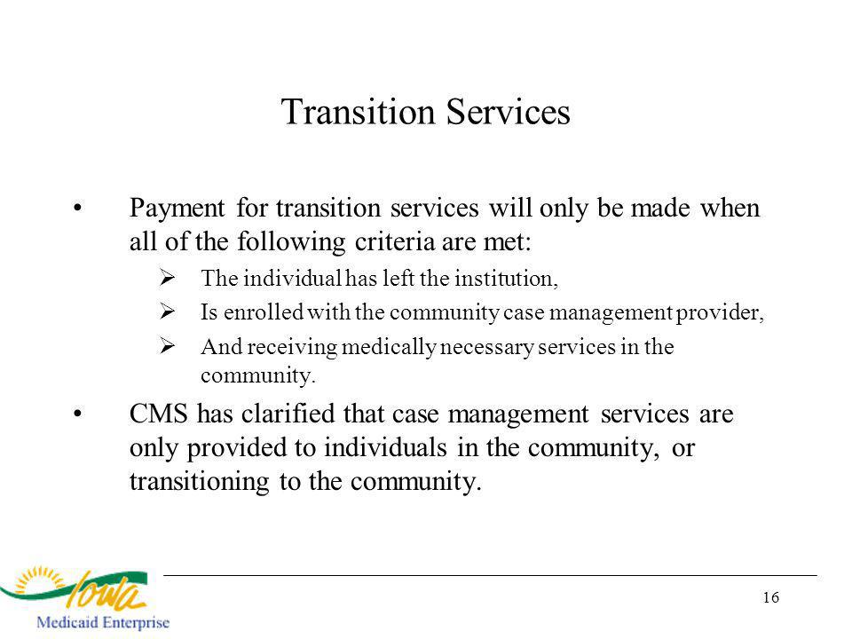 16 Transition Services Payment for transition services will only be made when all of the following criteria are met: The individual has left the institution, Is enrolled with the community case management provider, And receiving medically necessary services in the community.
