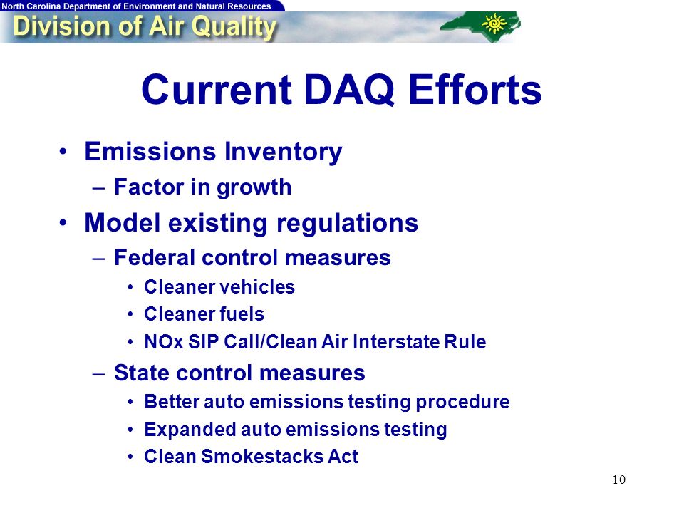 10 Current DAQ Efforts Emissions Inventory –Factor in growth Model existing regulations –Federal control measures Cleaner vehicles Cleaner fuels NOx SIP Call/Clean Air Interstate Rule –State control measures Better auto emissions testing procedure Expanded auto emissions testing Clean Smokestacks Act