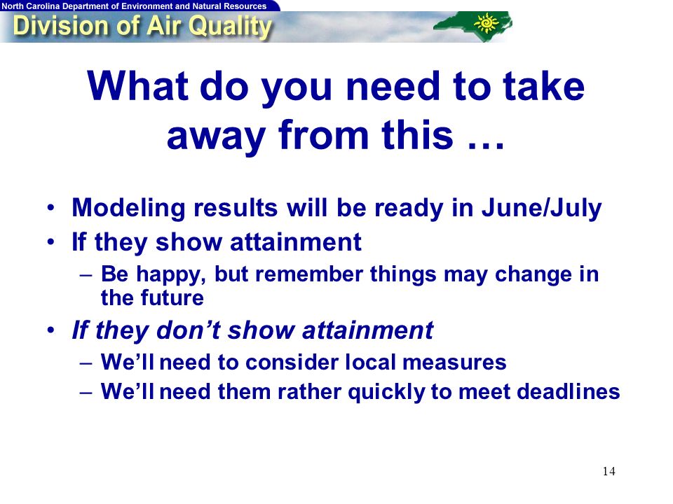 14 What do you need to take away from this … Modeling results will be ready in June/July If they show attainment –Be happy, but remember things may change in the future If they dont show attainment –Well need to consider local measures –Well need them rather quickly to meet deadlines